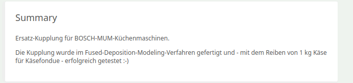 Summary-Text einer Thingiverse Produkt-Seite:

Ersatz Kupplung für BOSCH-MUM-Kühhenmaschinen.

Die Kupplung wurde im Fused-Deposition-Modeling-Verfahren gefertigt und - mit dem Reiben von 1 kg Käse für Käsefondue - erfolgreich getestet -) 