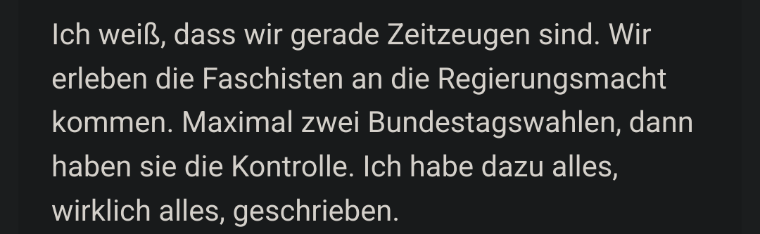 Screenshot eines Absatzes im verlinkten Artikel:

»Ich weiß, dass wir gerade Zeitzeugen sind. Wir erleben die Faschisten an die Regierungsmacht kommen. Maximal zwei Bundestagswahlen, dann haben sie die Kontrolle. Ich habe dazu alles, wirklich alles, geschrieben.«